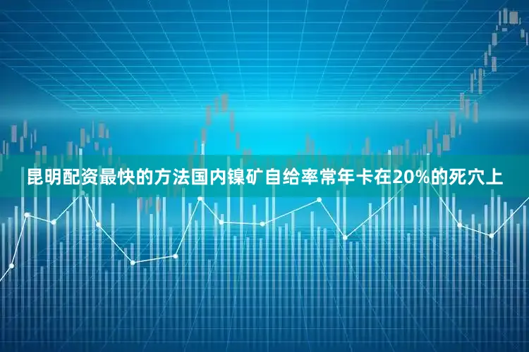 昆明配资最快的方法国内镍矿自给率常年卡在20%的死穴上