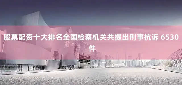 股票配资十大排名全国检察机关共提出刑事抗诉 6530 件