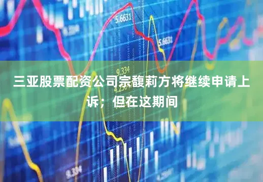 三亚股票配资公司宗馥莉方将继续申请上诉；但在这期间
