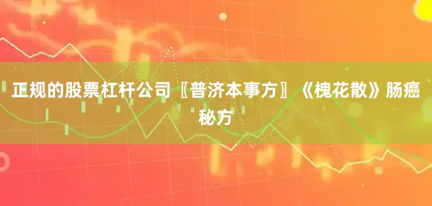 正规的股票杠杆公司〖普济本事方〗《槐花散》肠癌秘方